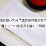 遺言書って何？遺言書の書き方や書く上での注意点を詳しく解説