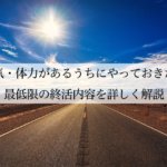 元気・体力があるうちにやっておきたい最低限の終活内容を詳しく解説